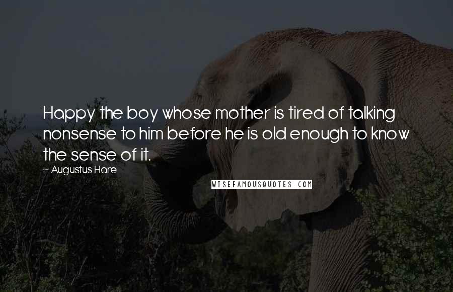Augustus Hare Quotes: Happy the boy whose mother is tired of talking nonsense to him before he is old enough to know the sense of it.