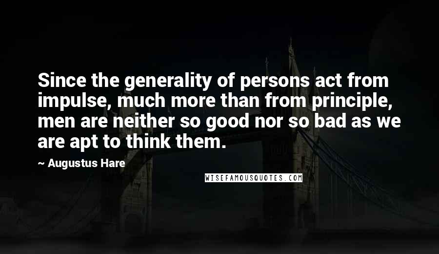 Augustus Hare Quotes: Since the generality of persons act from impulse, much more than from principle, men are neither so good nor so bad as we are apt to think them.