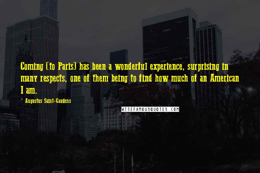 Augustus Saint-Gaudens Quotes: Coming [to Paris] has been a wonderful experience, surprising in many respects, one of them being to find how much of an American I am.