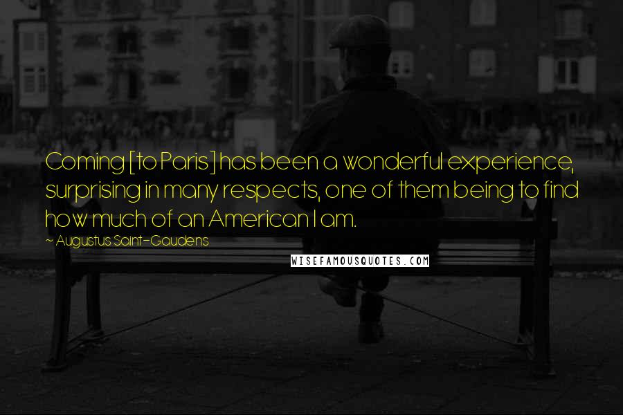 Augustus Saint-Gaudens Quotes: Coming [to Paris] has been a wonderful experience, surprising in many respects, one of them being to find how much of an American I am.