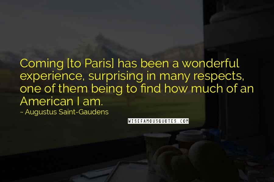 Augustus Saint-Gaudens Quotes: Coming [to Paris] has been a wonderful experience, surprising in many respects, one of them being to find how much of an American I am.