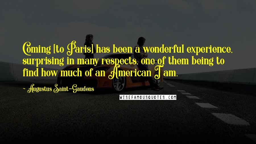 Augustus Saint-Gaudens Quotes: Coming [to Paris] has been a wonderful experience, surprising in many respects, one of them being to find how much of an American I am.