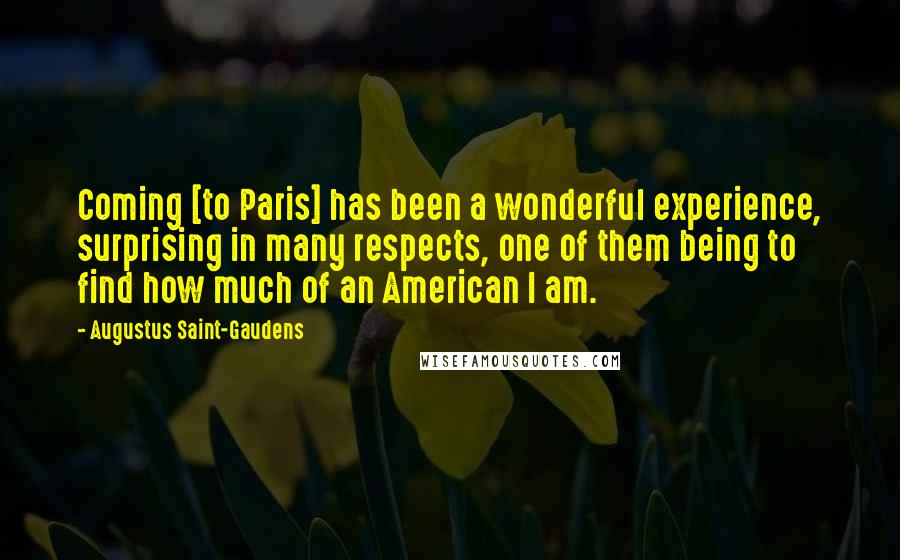 Augustus Saint-Gaudens Quotes: Coming [to Paris] has been a wonderful experience, surprising in many respects, one of them being to find how much of an American I am.