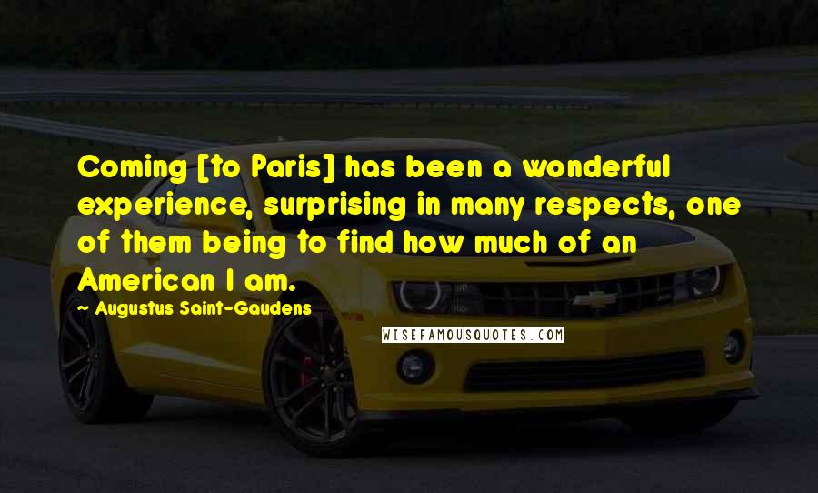 Augustus Saint-Gaudens Quotes: Coming [to Paris] has been a wonderful experience, surprising in many respects, one of them being to find how much of an American I am.