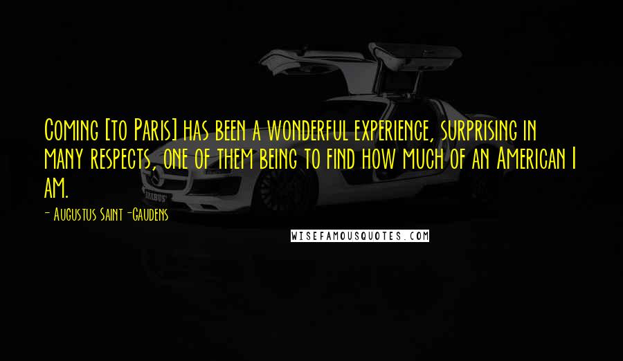 Augustus Saint-Gaudens Quotes: Coming [to Paris] has been a wonderful experience, surprising in many respects, one of them being to find how much of an American I am.