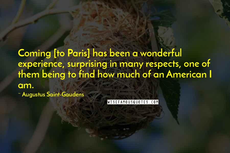Augustus Saint-Gaudens Quotes: Coming [to Paris] has been a wonderful experience, surprising in many respects, one of them being to find how much of an American I am.