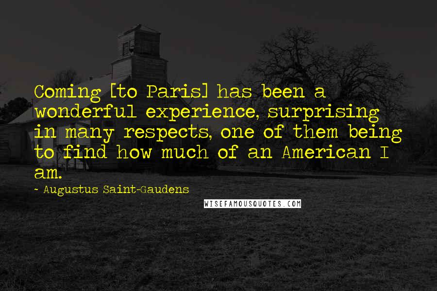 Augustus Saint-Gaudens Quotes: Coming [to Paris] has been a wonderful experience, surprising in many respects, one of them being to find how much of an American I am.