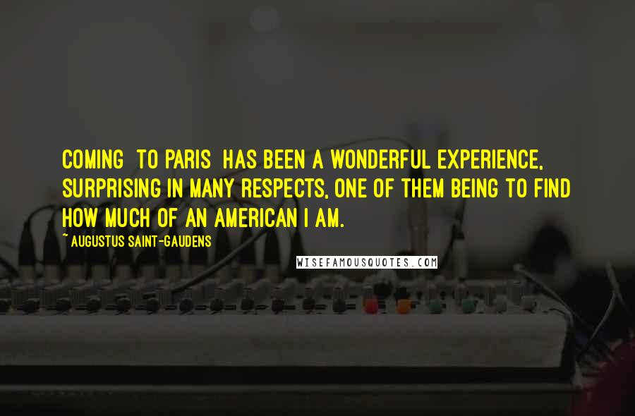 Augustus Saint-Gaudens Quotes: Coming [to Paris] has been a wonderful experience, surprising in many respects, one of them being to find how much of an American I am.