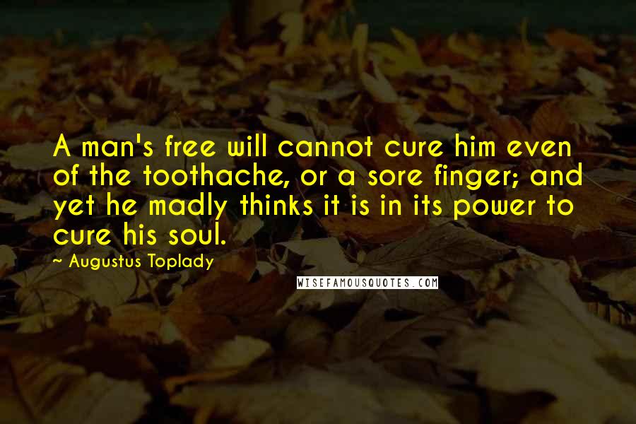 Augustus Toplady Quotes: A man's free will cannot cure him even of the toothache, or a sore finger; and yet he madly thinks it is in its power to cure his soul.