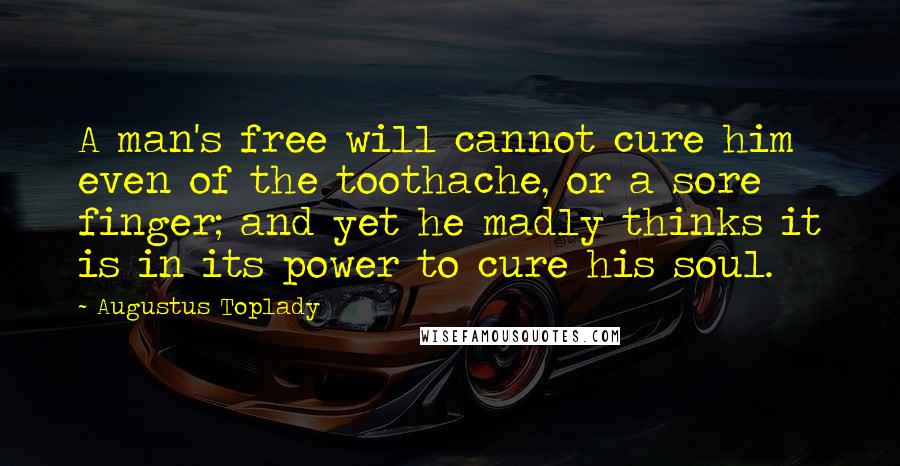 Augustus Toplady Quotes: A man's free will cannot cure him even of the toothache, or a sore finger; and yet he madly thinks it is in its power to cure his soul.