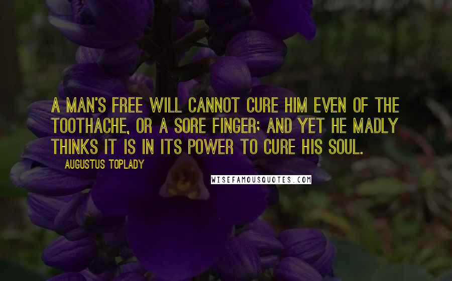 Augustus Toplady Quotes: A man's free will cannot cure him even of the toothache, or a sore finger; and yet he madly thinks it is in its power to cure his soul.