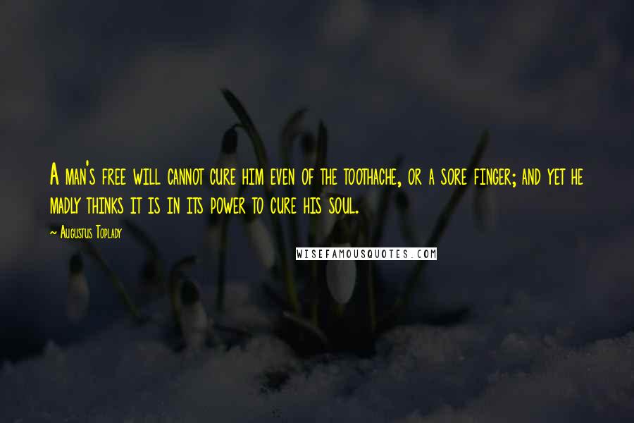 Augustus Toplady Quotes: A man's free will cannot cure him even of the toothache, or a sore finger; and yet he madly thinks it is in its power to cure his soul.