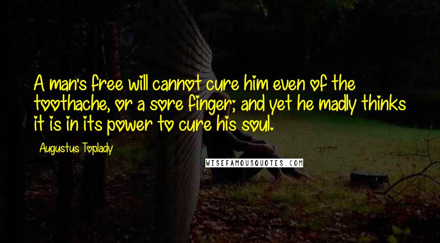 Augustus Toplady Quotes: A man's free will cannot cure him even of the toothache, or a sore finger; and yet he madly thinks it is in its power to cure his soul.