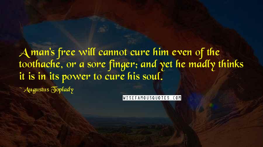 Augustus Toplady Quotes: A man's free will cannot cure him even of the toothache, or a sore finger; and yet he madly thinks it is in its power to cure his soul.