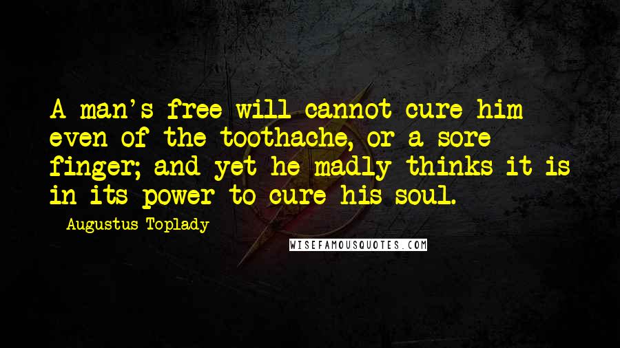 Augustus Toplady Quotes: A man's free will cannot cure him even of the toothache, or a sore finger; and yet he madly thinks it is in its power to cure his soul.