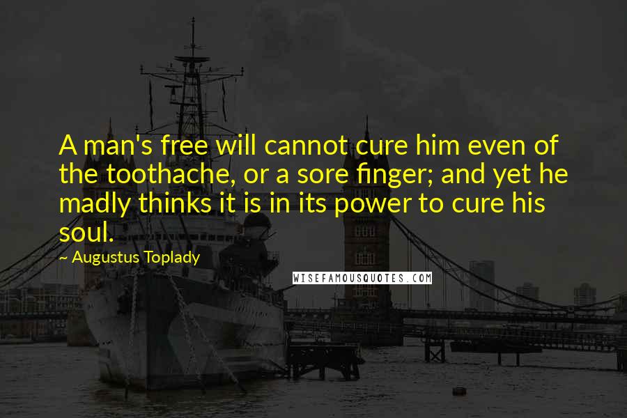 Augustus Toplady Quotes: A man's free will cannot cure him even of the toothache, or a sore finger; and yet he madly thinks it is in its power to cure his soul.