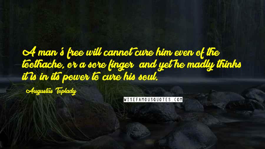 Augustus Toplady Quotes: A man's free will cannot cure him even of the toothache, or a sore finger; and yet he madly thinks it is in its power to cure his soul.