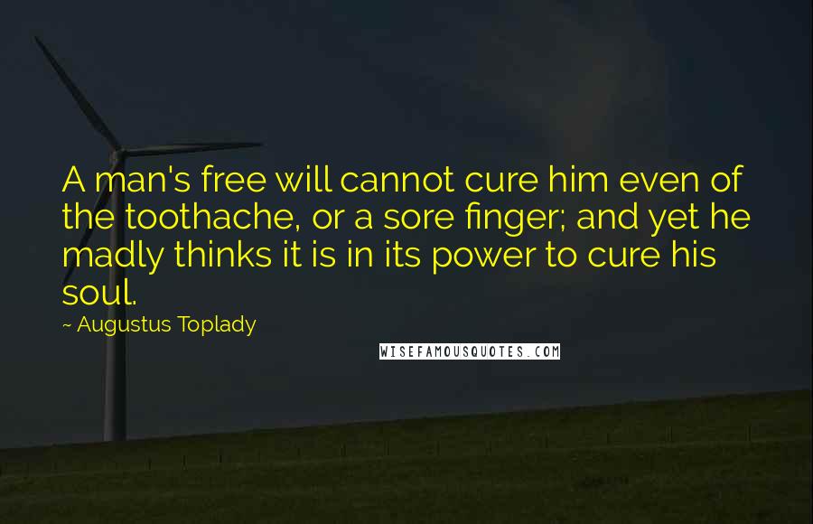 Augustus Toplady Quotes: A man's free will cannot cure him even of the toothache, or a sore finger; and yet he madly thinks it is in its power to cure his soul.