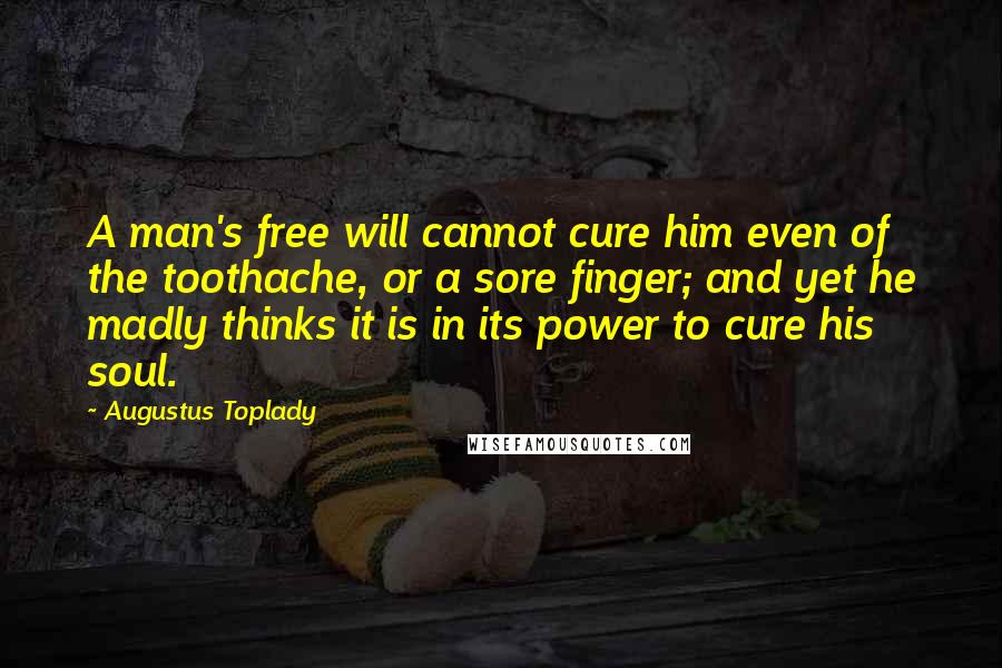 Augustus Toplady Quotes: A man's free will cannot cure him even of the toothache, or a sore finger; and yet he madly thinks it is in its power to cure his soul.
