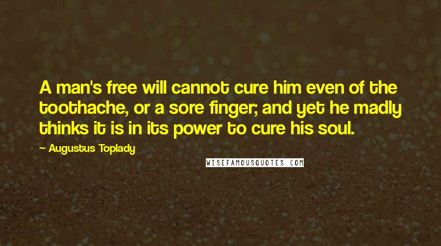 Augustus Toplady Quotes: A man's free will cannot cure him even of the toothache, or a sore finger; and yet he madly thinks it is in its power to cure his soul.