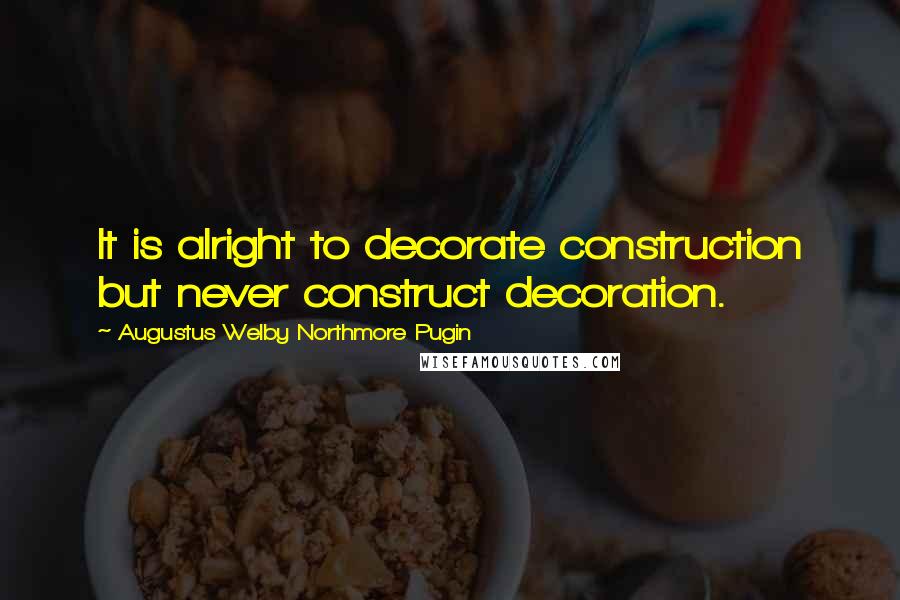 Augustus Welby Northmore Pugin Quotes: It is alright to decorate construction but never construct decoration.