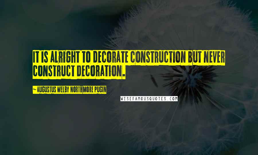 Augustus Welby Northmore Pugin Quotes: It is alright to decorate construction but never construct decoration.