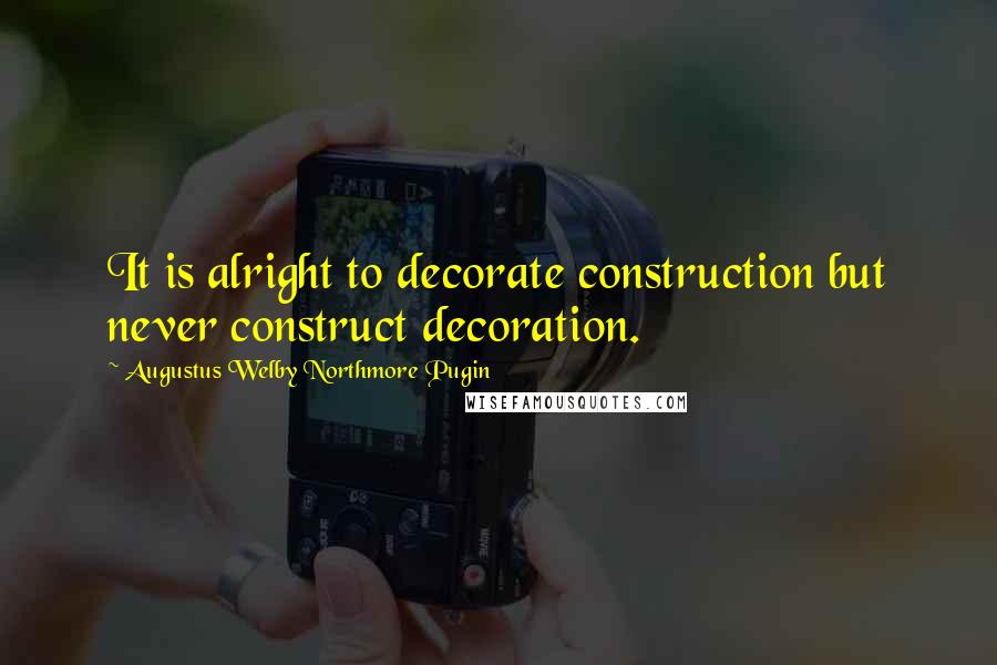 Augustus Welby Northmore Pugin Quotes: It is alright to decorate construction but never construct decoration.