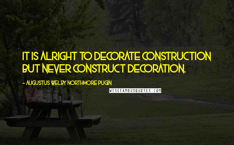 Augustus Welby Northmore Pugin Quotes: It is alright to decorate construction but never construct decoration.