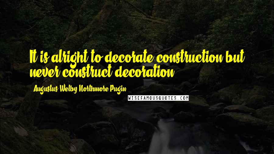 Augustus Welby Northmore Pugin Quotes: It is alright to decorate construction but never construct decoration.