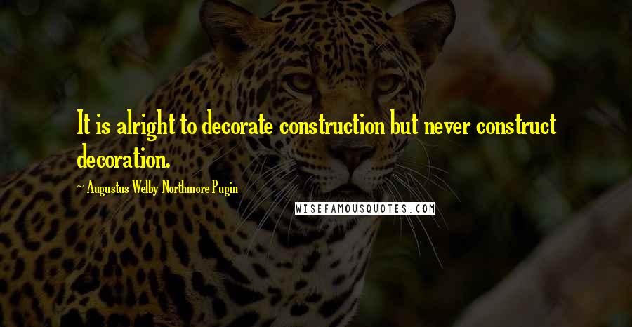 Augustus Welby Northmore Pugin Quotes: It is alright to decorate construction but never construct decoration.