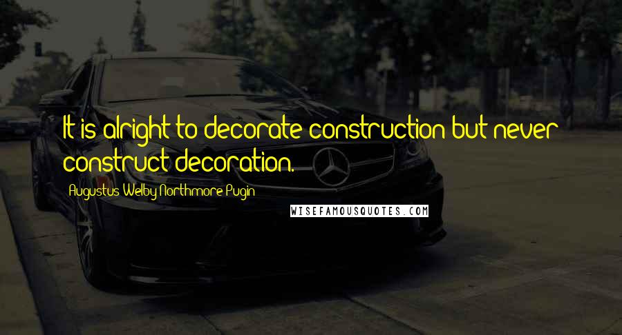 Augustus Welby Northmore Pugin Quotes: It is alright to decorate construction but never construct decoration.