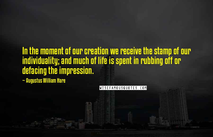 Augustus William Hare Quotes: In the moment of our creation we receive the stamp of our individuality; and much of life is spent in rubbing off or defacing the impression.