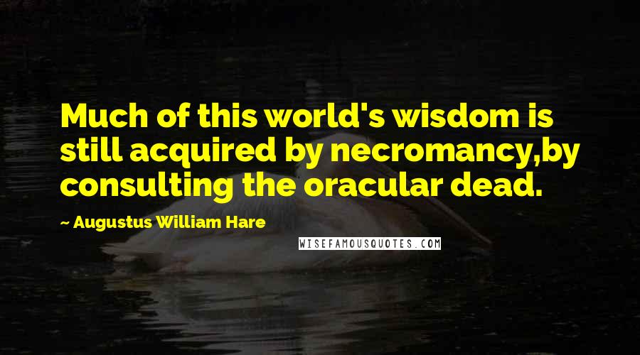 Augustus William Hare Quotes: Much of this world's wisdom is still acquired by necromancy,by consulting the oracular dead.