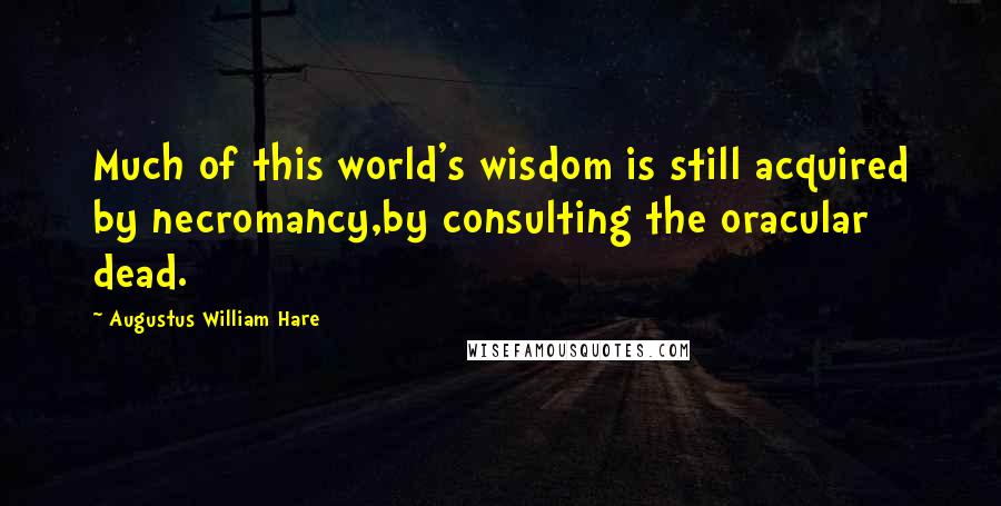 Augustus William Hare Quotes: Much of this world's wisdom is still acquired by necromancy,by consulting the oracular dead.