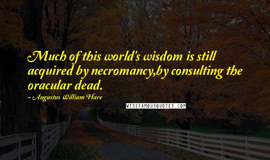 Augustus William Hare Quotes: Much of this world's wisdom is still acquired by necromancy,by consulting the oracular dead.