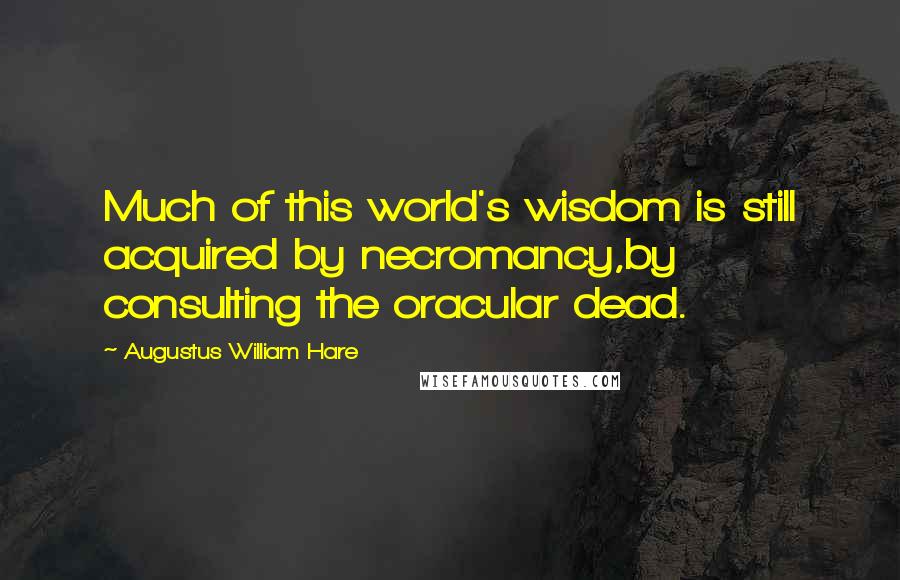 Augustus William Hare Quotes: Much of this world's wisdom is still acquired by necromancy,by consulting the oracular dead.