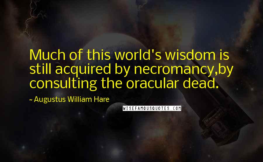 Augustus William Hare Quotes: Much of this world's wisdom is still acquired by necromancy,by consulting the oracular dead.