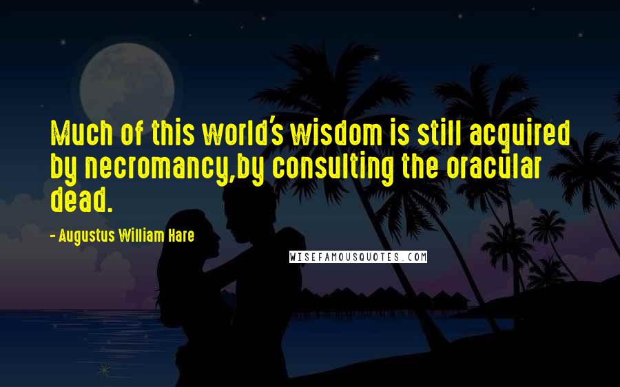 Augustus William Hare Quotes: Much of this world's wisdom is still acquired by necromancy,by consulting the oracular dead.