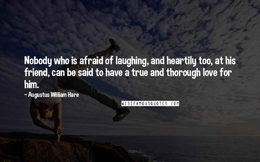 Augustus William Hare Quotes: Nobody who is afraid of laughing, and heartily too, at his friend, can be said to have a true and thorough love for him.