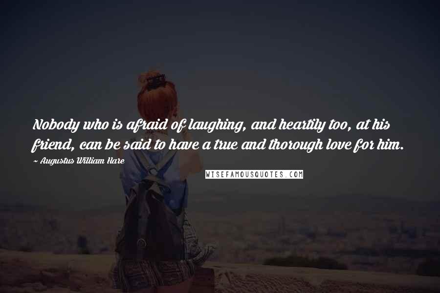 Augustus William Hare Quotes: Nobody who is afraid of laughing, and heartily too, at his friend, can be said to have a true and thorough love for him.