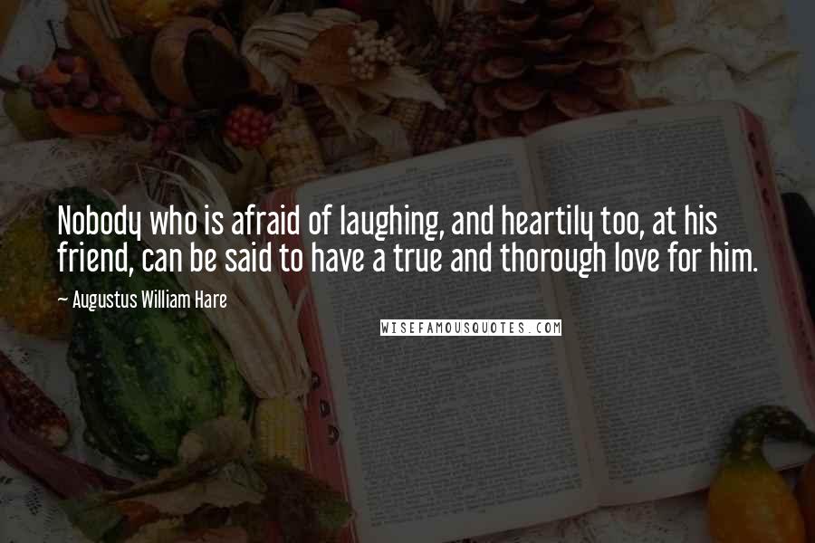 Augustus William Hare Quotes: Nobody who is afraid of laughing, and heartily too, at his friend, can be said to have a true and thorough love for him.