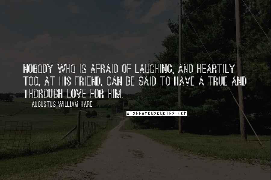 Augustus William Hare Quotes: Nobody who is afraid of laughing, and heartily too, at his friend, can be said to have a true and thorough love for him.