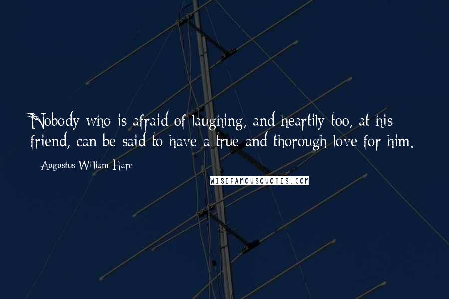 Augustus William Hare Quotes: Nobody who is afraid of laughing, and heartily too, at his friend, can be said to have a true and thorough love for him.