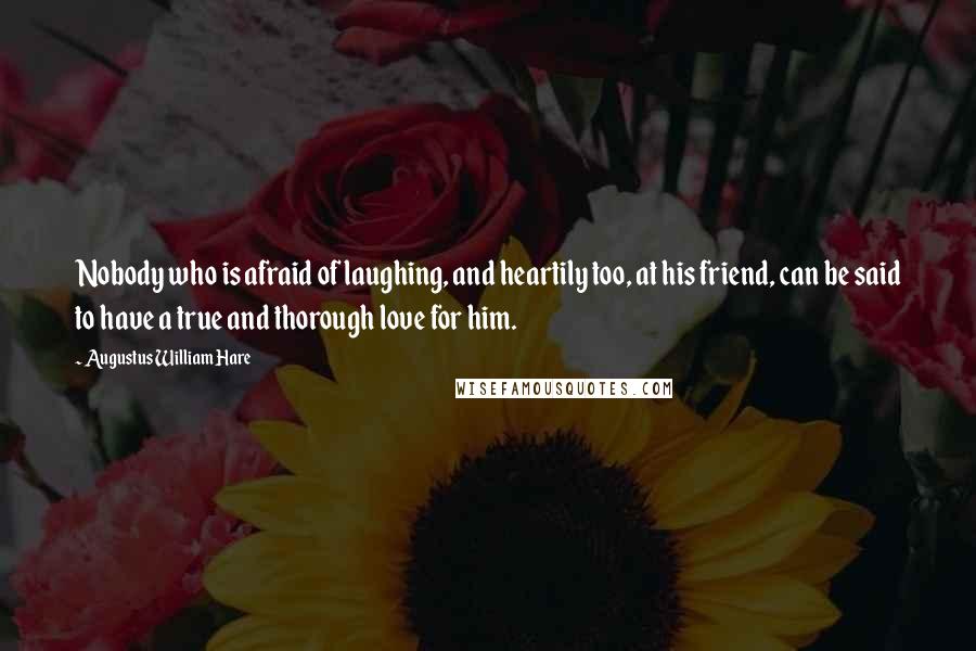 Augustus William Hare Quotes: Nobody who is afraid of laughing, and heartily too, at his friend, can be said to have a true and thorough love for him.