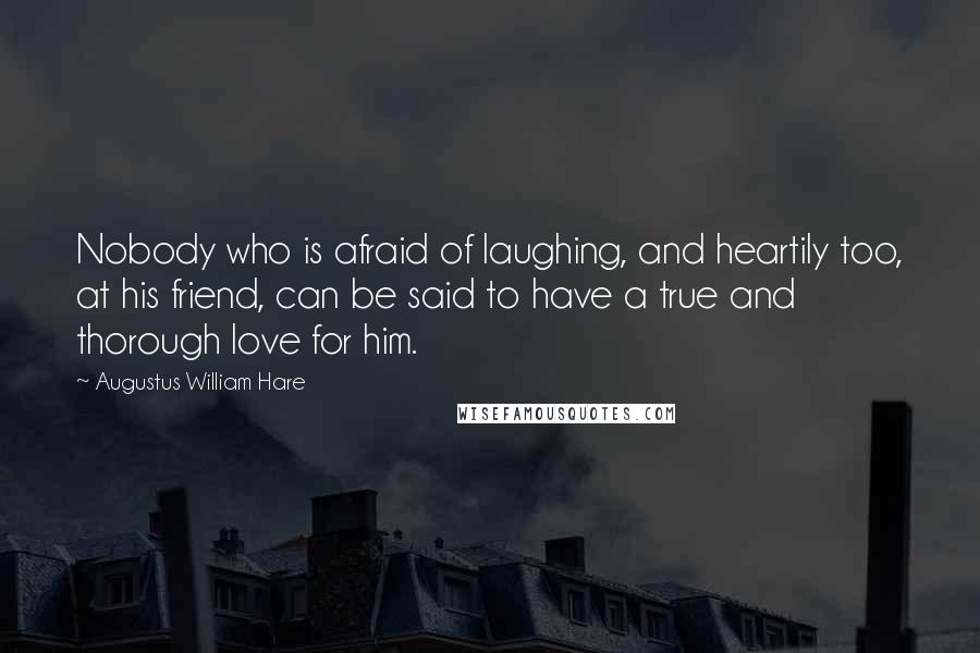 Augustus William Hare Quotes: Nobody who is afraid of laughing, and heartily too, at his friend, can be said to have a true and thorough love for him.