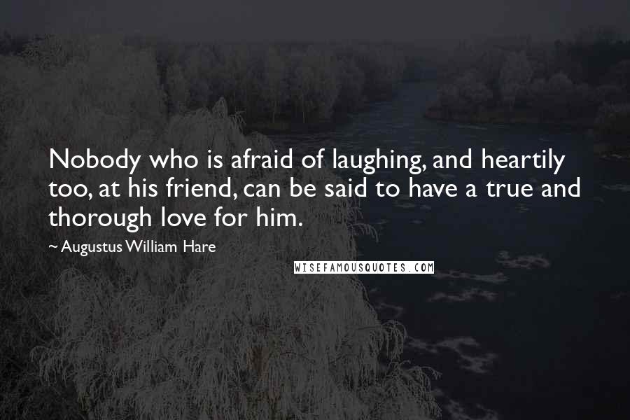 Augustus William Hare Quotes: Nobody who is afraid of laughing, and heartily too, at his friend, can be said to have a true and thorough love for him.