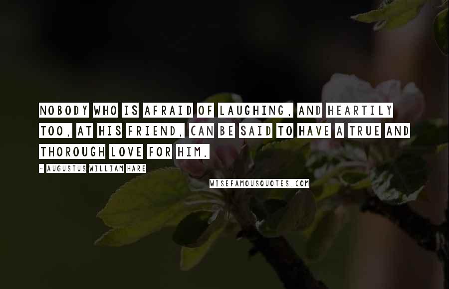 Augustus William Hare Quotes: Nobody who is afraid of laughing, and heartily too, at his friend, can be said to have a true and thorough love for him.