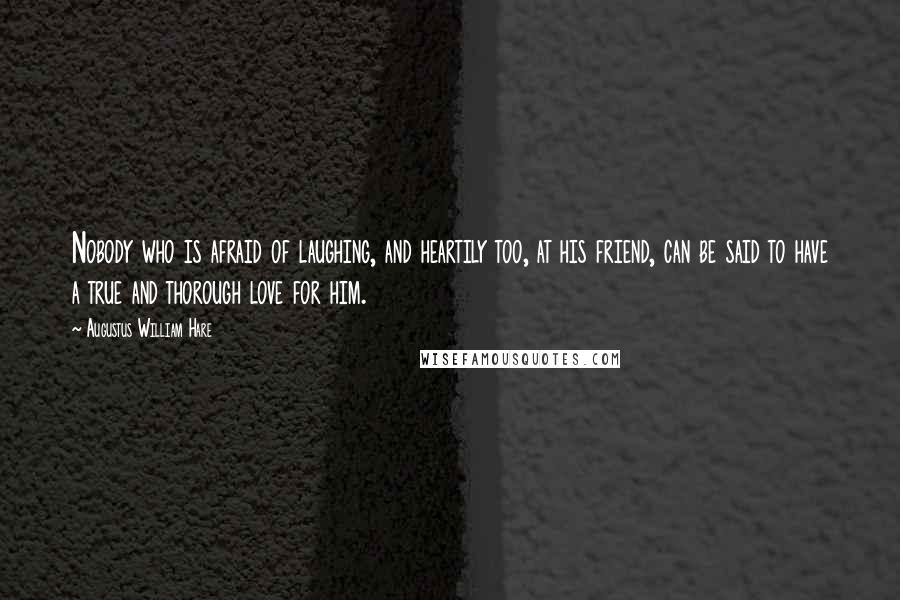 Augustus William Hare Quotes: Nobody who is afraid of laughing, and heartily too, at his friend, can be said to have a true and thorough love for him.