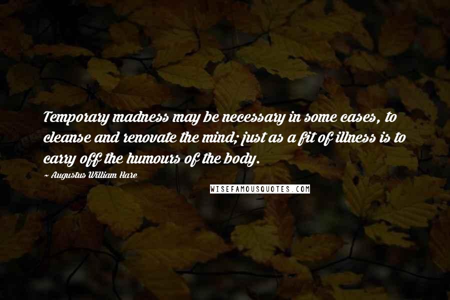 Augustus William Hare Quotes: Temporary madness may be necessary in some cases, to cleanse and renovate the mind; just as a fit of illness is to carry off the humours of the body.