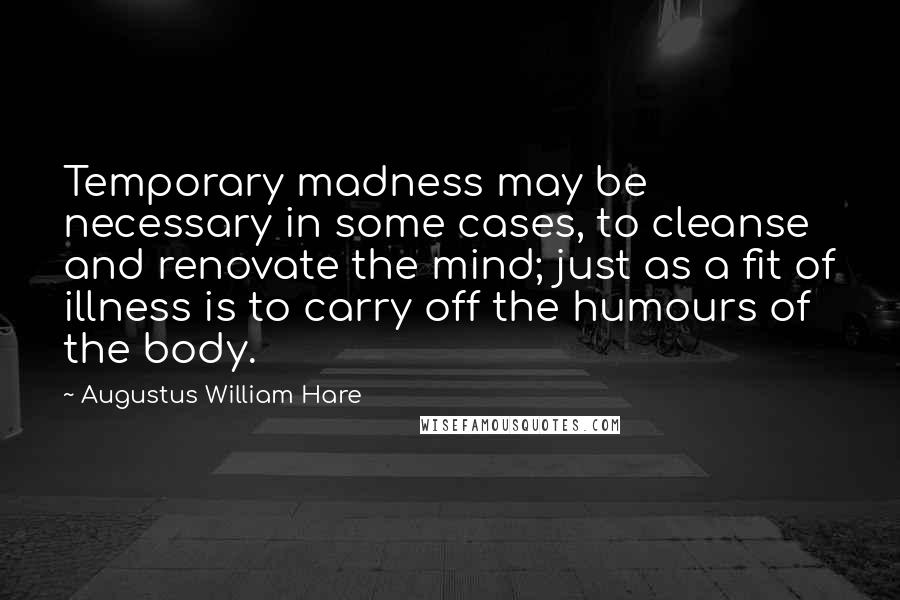 Augustus William Hare Quotes: Temporary madness may be necessary in some cases, to cleanse and renovate the mind; just as a fit of illness is to carry off the humours of the body.